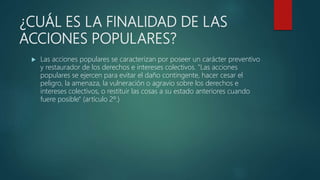 ¿CUÁL ES LA FINALIDAD DE LAS
ACCIONES POPULARES?
 Las acciones populares se caracterizan por poseer un carácter preventivo
y restaurador de los derechos e intereses colectivos. "Las acciones
populares se ejercen para evitar el daño contingente, hacer cesar el
peligro, la amenaza, la vulneración o agravio sobre los derechos e
intereses colectivos, o restituir las cosas a su estado anteriores cuando
fuere posible" (artículo 2º.)
 