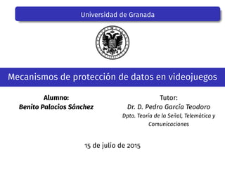 Universidad de Granada
Mecanismos de protección de datos en videojuegos
Alumno:
Benito Palacios Sánchez
Tutor:
Dr. D. Pedro García Teodoro
Dpto. Teoría de la Señal, Telemática y
Comunicaciones
15 de julio de 2015
 