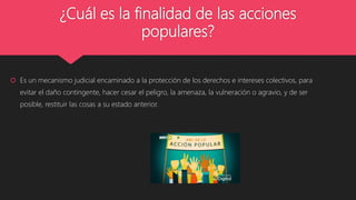 ¿Cuál es la finalidad de las acciones
populares?
 Es un mecanismo judicial encaminado a la protección de los derechos e intereses colectivos, para
evitar el daño contingente, hacer cesar el peligro, la amenaza, la vulneración o agravio, y de ser
posible, restituir las cosas a su estado anterior.
 