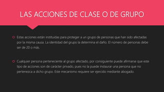 LAS ACCIONES DE CLASE O DE GRUPO
 Estas acciones están instituidas para proteger a un grupo de personas que han sido afectadas
por la misma causa. La identidad del grupo la determina el daño. El número de personas debe
ser de 20 o más.
 Cualquier persona perteneciente al grupo afectado, por consiguiente puede afirmarse que este
tipo de acciones son de carácter privado, pues no la puede instaurar una persona que no
pertenezca a dicho grupo. Este mecanismo requiere ser ejercido mediante abogado.
 