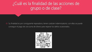 ¿Cuál es la finalidad de las acciones de
grupo o de clase?
 Su finalidad es por consiguiente reparadora, tienen carácter indemnizatorio, con ellas se puede
conseguir el pago de una suma de dinero para reparar los daños ocasionados.
 