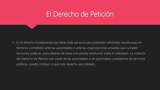 El Derecho de Petición
 Es el derecho fundamental que tiene toda persona para presentar solicitudes respetuosas en
términos comedidos ante las autoridades o ante las organizaciones privadas que cumplen
funciones públicas, para obtener de éstas una pronta resolución sobre lo solicitado. La violación
del Derecho de Petición por parte de las autoridades o de particulares prestadores de servicios
públicos, puede conducir a que este derecho sea tutelado.
 