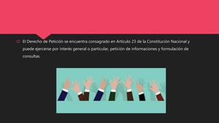  El Derecho de Petición se encuentra consagrado en Artículo 23 de la Constitución Nacional y
puede ejercerse por interés general o particular, petición de informaciones y formulación de
consultas.
 