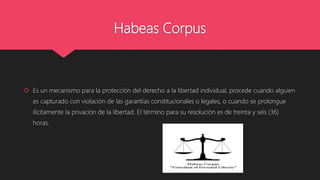 Habeas Corpus
 Es un mecanismo para la protección del derecho a la libertad individual, procede cuando alguien
es capturado con violación de las garantías constitucionales o legales, o cuando se prolongue
ilícitamente la privación de la libertad. El término para su resolución es de treinta y seis (36)
horas.
 