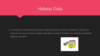 Habeas Data
 Es el derecho constitucional que tienen todas las personas a conocer, actualizar y rectificar las
informaciones que se hayan recogido sobre ellas en bancos de datos y en archivos de entidades
públicas y privadas.
 