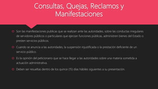 Consultas, Quejas, Reclamos y
Manifestaciones
 Son las manifestaciones publicas que se realizan ante las autoridades, sobre las conductas irregulares
de servidores públicos o particulares que ejerzan funciones públicas, administren bienes del Estado o
presten servicios públicos.
 Cuando se anuncia a las autoridades, la suspensión injustificada o la prestación deficiente de un
servicio público.
 Es la opinión del peticionario que se hace llegar a las autoridades sobre una materia sometida a
actuación administrativa.
 Deben ser resueltas dentro de los quince (15) días hábiles siguientes a su presentación.
 