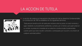 LA ACCION DE TUTELA
 La acción de tutela es el mecanismo de protección de los derechos fundamentales.
La constitución de 1991 la establece en los siguientes términos:
"Toda persona tendrá acción de tutela para reclamar ante los jueces, en todo momento y
lugar, mediante un procedimiento preferente y sumario, por sí misma o por quien actúe en
su nombre, la protección inmediata de sus derechos constitucionales fundamentales,
cuando quiera que estos resulten vulnerados o amenazados por la acción o la omisión de
cualquier autoridad pública.”
 