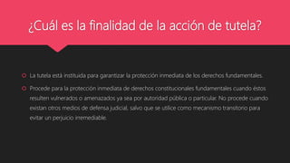 ¿Cuál es la finalidad de la acción de tutela?
 La tutela está instituida para garantizar la protección inmediata de los derechos fundamentales.
 Procede para la protección inmediata de derechos constitucionales fundamentales cuando éstos
resulten vulnerados o amenazados ya sea por autoridad pública o particular. No procede cuando
existan otros medios de defensa judicial, salvo que se utilice como mecanismo transitorio para
evitar un perjuicio irremediable.
 