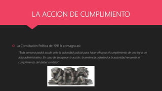 LA ACCION DE CUMPLIMIENTO
 La Constitución Política de 1991 la consagra así:
"Toda persona podrá acudir ante la autoridad judicial para hacer efectivo el cumplimiento de una ley o un
acto administrativo. En caso de prosperar la acción, la sentencia ordenará a la autoridad renuente el
cumplimiento del deber omitido".
 