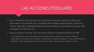 LAS ACCIONES POPULARES
 Son el mecanismo de protección de los derechos e intereses colectivos y difusos (los
relacionados con ambiente sano, moralidad administrativa, espacio público, patrimonio
cultural, seguridad y salubridad públicas, servicios públicos, consumidores y usuarios, libre
competencia económica, etc.).
 Están previstas en el primer inciso del artículo 88 de la Constitución Política de 1991,
"La ley regulará las acciones populares para la protección de los derechos e intereses colectivos,
relacionados con el patrimonio, el espacio, la seguridad y la salubridad públicos, la moral administrativa, el
ambiente, la libre competencia económica y otros de similar naturaleza que se definen en ella.”
 