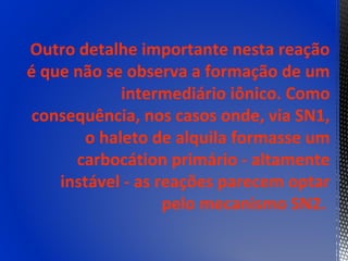 Outro detalhe importante nesta reação
é que não se observa a formação de um
            intermediário iônico. Como
 consequência, nos casos onde, via SN1,
       o haleto de alquila formasse um
      carbocátion primário - altamente
    instável - as reações parecem optar
                   pelo mecanismo SN2.
 