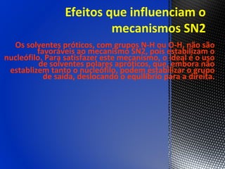 Efeitos que influenciam o
                          mecanismos SN2
  Os solventes próticos, com grupos N-H ou O-H, não são
         favoráveis ao mecanismo SN2, pois estabilizam o
nucleófilo. Para satisfazer este mecanismo, o ideal é o uso
          de solventes polares apróticos, que, embora não
 establizem tanto o nucleófilo, podem estabilizar o grupo
           de saída, deslocando o equilíbrio para a direita.
 