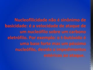 Nucleofilicidade não é sinônimo de
basicidade: é a velocidade de ataque de
       um nucleófilo sobre um carbono
 eletrófilo. Por exemplo: o t-butóxido é
       uma base forte mas um péssimo
     nucleófilo, devido a impedimentos
                    estéricos ao ataque.
 