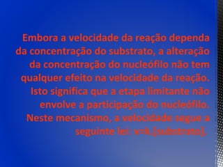 Embora a velocidade da reação dependa
da concentração do substrato, a alteração
   da concentração do nucleófilo não tem
 qualquer efeito na velocidade da reação.
   Isto significa que a etapa limitante não
     envolve a participação do nucleófilo.
  Neste mecanismo, a velocidade segue a
              seguinte lei: v=k.[substrato].
 