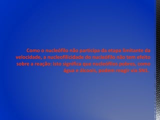 Como o nucleófilo não participa da etapa limitante da
velocidade, a nucleofilicidade do nucleófilo não tem efeito
sobre a reação: isto significa que nucleófilos pobres, como
                     água e álcoois, podem reagir via SN1.
 