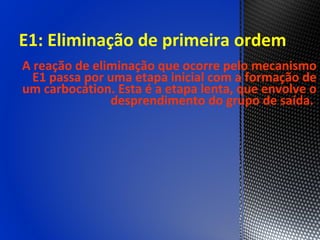 E1: Eliminação de primeira ordem
A reação de eliminação que ocorre pelo mecanismo
  E1 passa por uma etapa inicial com a formação de
um carbocátion. Esta é a etapa lenta, que envolve o
                desprendimento do grupo de saída.
 