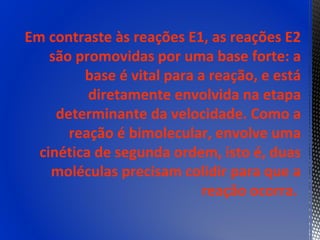 Em contraste às reações E1, as reações E2
    são promovidas por uma base forte: a
         base é vital para a reação, e está
          diretamente envolvida na etapa
     determinante da velocidade. Como a
       reação é bimolecular, envolve uma
  cinética de segunda ordem, isto é, duas
    moléculas precisam colidir para que a
                            reação ocorra.
 