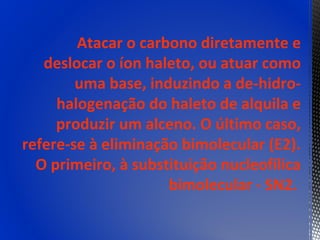 Atacar o carbono diretamente e
   deslocar o íon haleto, ou atuar como
        uma base, induzindo a de-hidro-
     halogenação do haleto de alquila e
     produzir um alceno. O último caso,
refere-se à eliminação bimolecular (E2).
  O primeiro, à substituição nucleofílica
                     bimolecular - SN2.
 