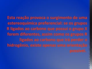 Esta reação provoca o surgimento de uma
estereoquímica preferencial: se os grupos
R ligados ao carbono que possui o grupo X
forem diferentes, assim como os grupos R
       ligados ao carbono que irá perder o
hidrogênio, existe apenas uma orientação
                                 possível.
 