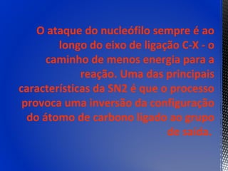 O ataque do nucleófilo sempre é ao
        longo do eixo de ligação C-X - o
      caminho de menos energia para a
             reação. Uma das principais
características da SN2 é que o processo
 provoca uma inversão da configuração
  do átomo de carbono ligado ao grupo
                              de saída.
 