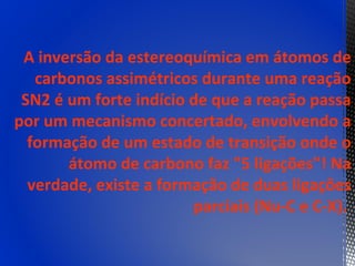 A inversão da estereoquímica em átomos de
   carbonos assimétricos durante uma reação
 SN2 é um forte indício de que a reação passa
por um mecanismo concertado, envolvendo a
  formação de um estado de transição onde o
       átomo de carbono faz "5 ligações"! Na
  verdade, existe a formação de duas ligações
                        parciais (Nu-C e C-X).
 