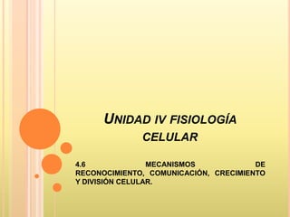 UNIDAD IV FISIOLOGÍA
              CELULAR

4.6              MECANISMOS            DE
RECONOCIMIENTO, COMUNICACIÓN, CRECIMIENTO
Y DIVISIÓN CELULAR.
 
