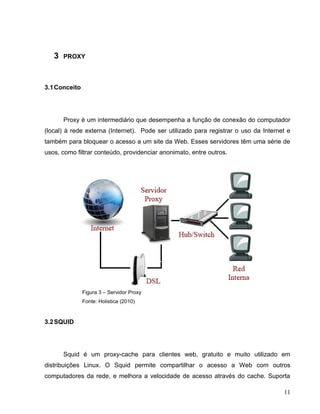 3   PROXY



3.1 Conceito




       Proxy é um intermediário que desempenha a função de conexão do computador
(local) à rede externa (Internet). Pode ser utilizado para registrar o uso da Internet e
também para bloquear o acesso a um site da Web. Esses servidores têm uma série de
usos, como filtrar conteúdo, providenciar anonimato, entre outros.




               Figura 3 – Servidor Proxy
               Fonte: Holistica (2010)


3.2 SQUID




       Squid é um proxy-cache para clientes web, gratuito e muito utilizado em
distribuições Linux. O Squid permite compartilhar o acesso a Web com outros
computadores da rede, e melhora a velocidade de acesso através do cache. Suporta

                                                                                     11
 