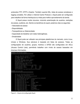 protocolos FTP, HTTP e Gopher. Também suporta SSL, listas de acesso complexas e
logging completo. Por utilizar o Internet Cache Protocol, o Squid pode ser configurado
para trabalhar de forma hierárquica ou mista para melhor aproveitamento da banda.
       O Squid possui muitos recursos, incluindo autenticação de usuários, restrições
de acesso, auditoria, etc. Dentre os benefícios do squid, podemos citas os seguintes:
- Velocidade de acesso
- Disponibilidade
- Transparência ou Ostensividade
- Capacidade de trabalhar com redes heterogêneas.
- Simplicidade
       O Squid pode ser utilizado nas principais plataformas do mercado, como Linux,
Unixes e Windows. Sua estrutura é baseada em listas de acessos. Todas as
configurações de usuários, grupos, horários e SITES são configurados em ACLs
(Access Control Lists), permitindo trabalhar com níveis de acesso baseados em
diversas informações.




Figura 4 – Arquivo de configuração Squid.



                                                                                        12
 