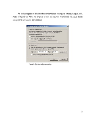 As configurações do Squid estão concentradas no arquivo /etc/squid/squid.conf.
Após configurar as ACLs no arquivo e criar os arquivos referencias na ACLs, basta
configurar o navegador para acesso.




                   Figura 5: Configuração navegador.




                                                                                 13
 
