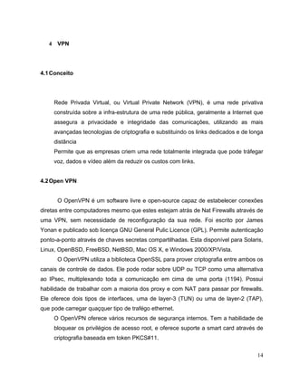 4    VPN




4.1 Conceito




       Rede Privada Virtual, ou Virtual Private Network (VPN), é uma rede privativa
       construída sobre a infra-estrutura de uma rede pública, geralmente a Internet que
       assegura a privacidade e integridade das comunicações, utilizando as mais
       avançadas tecnologias de criptografia e substituindo os links dedicados e de longa
       distância
       Permite que as empresas criem uma rede totalmente integrada que pode tráfegar
       voz, dados e vídeo além da reduzir os custos com links.


4.2 Open VPN


        O OpenVPN é um software livre e open-source capaz de estabelecer conexões
diretas entre computadores mesmo que estes estejam atrás de Nat Firewalls através de
uma VPN, sem necessidade de reconfiguração da sua rede. Foi escrito por James
Yonan e publicado sob licença GNU General Pulic Licence (GPL). Permite autenticação
ponto-a-ponto através de chaves secretas compartilhadas. Esta disponível para Solaris,
Linux, OpenBSD, FreeBSD, NetBSD, Mac OS X, e Windows 2000/XP/Vista.
        O OpenVPN utiliza a biblioteca OpenSSL para prover criptografia entre ambos os
canais de controle de dados. Ele pode rodar sobre UDP ou TCP como uma alternativa
ao IPsec, multiplexando toda a comunicação em cima de uma porta (1194). Possui
habilidade de trabalhar com a maioria dos proxy e com NAT para passar por firewalls.
Ele oferece dois tipos de interfaces, uma de layer-3 (TUN) ou uma de layer-2 (TAP),
que pode carregar quaçquer tipo de trafégo ethernet.
       O OpenVPN oferece vários recursos de segurança internos. Tem a habilidade de
       bloquear os privilégios de acesso root, e oferece suporte a smart card através de
       criptografia baseada em token PKCS#11.


                                                                                      14
 