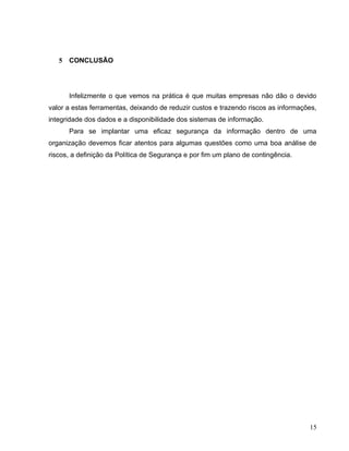 5   CONCLUSÃO




       Infelizmente o que vemos na prática é que muitas empresas não dão o devido
valor a estas ferramentas, deixando de reduzir custos e trazendo riscos as informações,
integridade dos dados e a disponibilidade dos sistemas de informação.
       Para se implantar uma eficaz segurança da informação dentro de uma
organização devemos ficar atentos para algumas questões como uma boa análise de
riscos, a definição da Política de Segurança e por fim um plano de contingência.




                                                                                    15
 