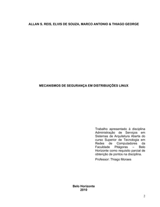 ALLAN S. REIS, ELVIS DE SOUZA, MARCO ANTONIO & THIAGO GEORGE




     MECANISMOS DE SEGURANÇA EM DISTRIBUIÇÕES LINUX




                                        Trabalho apresentado à disciplina
                                        Administração de Serviços em
                                        Sistemas de Arquitetura Aberta do
                                        curso Superior de Tecnologia em
                                        Redes de Computadores da
                                        Faculdade    Pitágoras – Belo
                                        Horizonte como requisito parcial de
                                        obtenção de pontos na disciplina.
                                        Professor: Thiago Moraes




                       Belo Horizonte
                            2010
                                                                         2
 