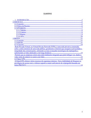 SUMÁRIO


   1 INTRODUÇÃO......................................................................................................................5
2 FIREWALL...................................................................................................................................6
  2.1 Conceito..................................................................................................................................6
  2.2 Filtros de Pacotes....................................................................................................................6
  2.3 IPTABLES..............................................................................................................................7
     2.3.1 Tabelas.............................................................................................................................8
     2.3.2 Cadeias.............................................................................................................................8
     2.3.3 Regras..............................................................................................................................9
     2.3.4 Alvo...............................................................................................................................10
3 PROXY........................................................................................................................................11
  3.1 Conceito................................................................................................................................11
  3.2 SQUID..................................................................................................................................11
  4.1 Conceito................................................................................................................................14
   Rede Privada Virtual, ou Virtual Private Network (VPN), é uma rede privativa construída
  sobre a infra-estrutura de uma rede pública, geralmente a Internet que assegura a privacidade e
  integridade das comunicações, utilizando as mais avançadas tecnologias de criptografia e
  substituindo os links dedicados e de longa distância .................................................................14
   Permite que as empresas criem uma rede totalmente integrada que pode tráfegar voz, dados e
  vídeo além da reduzir os custos com links.................................................................................14
  4.2 Open VPN.............................................................................................................................14
   O OpenVPN oferece vários recursos de segurança internos. Tem a habilidade de bloquear os
  privilégios de acesso root, e oferece suporte a smart card através de criptografia baseada em
  token PKCS#11..........................................................................................................................14




                                                                                                                                               3
 