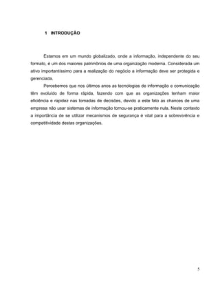 1 INTRODUÇÃO




      Estamos em um mundo globalizado, onde a informação, independente do seu
formato, é um dos maiores patrimônios de uma organização moderna. Considerada um
ativo importantíssimo para a realização do negócio a informação deve ser protegida e
gerenciada.
      Percebemos que nos últimos anos as tecnologias de informação e comunicação
têm evoluído de forma rápida, fazendo com que as organizações tenham maior
eficiência e rapidez nas tomadas de decisões, devido a este fato as chances de uma
empresa não usar sistemas de informação tornou-se praticamente nula. Neste contexto
a importância de se utilizar mecanismos de segurança é vital para a sobrevivência e
competitividade destas organizações.




                                                                                  5
 