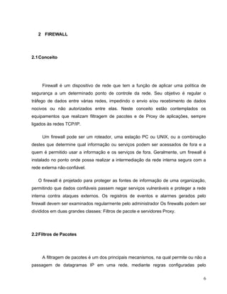 2 FIREWALL




2.1 Conceito




     Firewall é um dispositivo de rede que tem a função de aplicar uma política de
segurança a um determinado ponto de controle da rede. Seu objetivo é regular o
tráfego de dados entre várias redes, impedindo o envio e/ou recebimento de dados
nocivos ou não autorizados entre elas. Neste conceito estão contemplados os
equipamentos que realizam filtragem de pacotes e de Proxy de aplicações, sempre
ligados às redes TCP/IP.

     Um firewall pode ser um roteador, uma estação PC ou UNIX, ou a combinação
destes que determine qual informação ou serviços podem ser acessados de fora e a
quem é permitido usar a informação e os serviços de fora. Geralmente, um firewall é
instalado no ponto onde possa realizar a intermediação da rede interna segura com a
rede externa não-confiável.

   O firewall é projetado para proteger as fontes de informação de uma organização,
permitindo que dados confiáveis passem negar serviços vulneráveis e proteger a rede
interna contra ataques externos. Os registros de eventos e alarmes gerados pelo
firewall devem ser examinados regularmente pelo administrador Os firewalls podem ser
divididos em duas grandes classes: Filtros de pacote e servidores Proxy.




2.2 Filtros de Pacotes




     A filtragem de pacotes é um dos principais mecanismos, na qual permite ou não a
passagem de datagramas IP em uma rede, mediante regras configuradas pelo


                                                                                  6
 