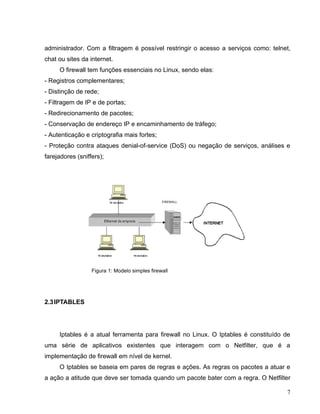 administrador. Com a filtragem é possível restringir o acesso a serviços como: telnet,
chat ou sites da internet.
     O firewall tem funções essenciais no Linux, sendo elas:
- Registros complementares;
- Distinção de rede;
- Filtragem de IP e de portas;
- Redirecionamento de pacotes;
- Conservação de endereço IP e encaminhamento de tráfego;
- Autenticação e criptografia mais fortes;
- Proteção contra ataques denial-of-service (DoS) ou negação de serviços, análises e
farejadores (sniffers);




                  Figura 1: Modelo simples firewall




2.3 IPTABLES




     Iptables é a atual ferramenta para firewall no Linux. O Iptables é constituído de
uma série de aplicativos existentes que interagem com o Netfilter, que é a
implementação de firewall em nível de kernel.
     O Iptables se baseia em pares de regras e ações. As regras os pacotes a atuar e
a ação a atitude que deve ser tomada quando um pacote bater com a regra. O Netfilter

                                                                                    7
 