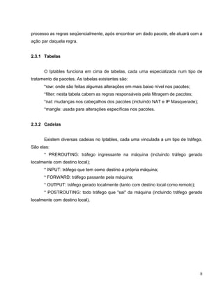processo as regras seqüencialmente, após encontrar um dado pacote, ele atuará com a
ação par daquela regra.


2.3.1 Tabelas


      O Iptables funciona em cima de tabelas, cada uma especializada num tipo de
tratamento de pacotes. As tabelas existentes são:
      *raw: onde são feitas algumas alterações em mais baixo nível nos pacotes;
      *filter: nesta tabela cabem as regras responsáveis pela filtragem de pacotes;
      *nat: mudanças nos cabeçalhos dos pacotes (incluindo NAT e IP Masquerade);
      *mangle: usada para alterações específicas nos pacotes.


2.3.2 Cadeias


      Existem diversas cadeias no Iptables, cada uma vinculada a um tipo de tráfego.
São elas:
      * PREROUTING: tráfego ingressante na máquina (incluindo tráfego gerado
localmente com destino local);
      * INPUT: tráfego que tem como destino a própria máquina;
      * FORWARD: tráfego passante pela máquina;
      * OUTPUT: tráfego gerado localmente (tanto com destino local como remoto);
      * POSTROUTING: todo tráfego que "sai" da máquina (incluindo tráfego gerado
localmente com destino local).




                                                                                      8
 