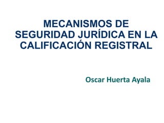 MECANISMOS DE 
SEGURIDAD JURÍDICA EN LA 
CALIFICACIÓN REGISTRAL 
Oscar Huerta Ayala 
 