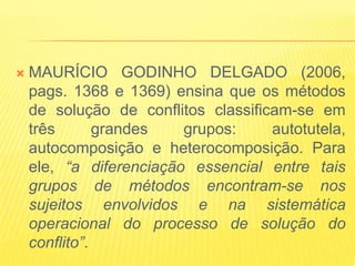    MAURÍCIO GODINHO DELGADO (2006,
    pags. 1368 e 1369) ensina que os métodos
    de solução de conflitos classificam-se em
    três       grandes   grupos:     autotutela,
    autocomposição e heterocomposição. Para
    ele, “a diferenciação essencial entre tais
    grupos de métodos encontram-se nos
    sujeitos envolvidos e na sistemática
    operacional do processo de solução do
    conflito”.
 