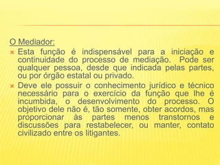O Mediador:
 Esta função é indispensável para a iniciação e
  continuidade do processo de mediação. Pode ser
  qualquer pessoa, desde que indicada pelas partes,
  ou por órgão estatal ou privado.
 Deve ele possuir o conhecimento jurídico e técnico
  necessário para o exercício da função que lhe é
  incumbida, o desenvolvimento do processo. O
  objetivo dele não é, tão somente, obter acordos, mas
  proporcionar às partes menos transtornos e
  discussões para restabelecer, ou manter, contato
  civilizado entre os litigantes.
 