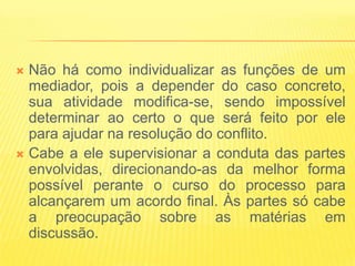  Não há como individualizar as funções de um
  mediador, pois a depender do caso concreto,
  sua atividade modifica-se, sendo impossível
  determinar ao certo o que será feito por ele
  para ajudar na resolução do conflito.
 Cabe a ele supervisionar a conduta das partes
  envolvidas, direcionando-as da melhor forma
  possível perante o curso do processo para
  alcançarem um acordo final. Às partes só cabe
  a preocupação sobre as matérias em
  discussão.
 