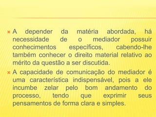  A depender da matéria abordada, há
  necessidade     de    o     mediador     possuir
  conhecimentos      específicos,     cabendo-lhe
  também conhecer o direito material relativo ao
  mérito da questão a ser discutida.
 A capacidade de comunicação do mediador é
  uma característica indispensável, pois a ele
  incumbe zelar pelo bom andamento do
  processo,    tendo     que      exprimir   seus
  pensamentos de forma clara e simples.
 