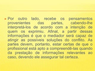    Por outro lado, recebe os pensamentos
    provenientes      das     partes,  cabendo-lhe
    interpretá-los de acordo com a intenção de
    quem os exprimiu. Afinal, a partir dessas
    informações é que o mediador será capaz de
    atingir as possíveis soluções do conflito. As
    partes devem, portanto, estar certas de que o
    profissional está apto a compreendê-las quando
    da prestação de informações relevantes ao
    caso, devendo ele assegurar tal certeza.
 