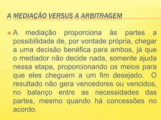 A MEDIAÇÃO VERSUS A ARBITRAGEM

   A mediação proporciona às partes a
    possibilidade de, por vontade própria, chegar
    a uma decisão benéfica para ambos, já que
    o mediador não decide nada, somente ajuda
    nessa etapa, proporcionando os meios para
    que eles cheguem a um fim desejado. O
    resultado não gera vencedores ou vencidos,
    no balanço entre as necessidades das
    partes, mesmo quando há concessões no
    acordo.
 