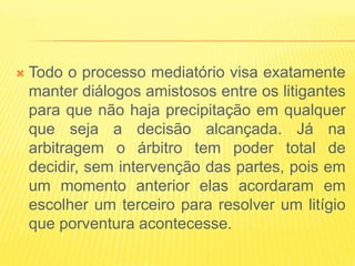    Todo o processo mediatório visa exatamente
    manter diálogos amistosos entre os litigantes
    para que não haja precipitação em qualquer
    que seja a decisão alcançada. Já na
    arbitragem o árbitro tem poder total de
    decidir, sem intervenção das partes, pois em
    um momento anterior elas acordaram em
    escolher um terceiro para resolver um litígio
    que porventura acontecesse.
 
