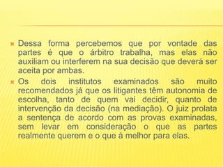    Dessa forma percebemos que por vontade das
    partes é que o árbitro trabalha, mas elas não
    auxiliam ou interferem na sua decisão que deverá ser
    aceita por ambas.
   Os dois institutos examinados são muito
    recomendados já que os litigantes têm autonomia de
    escolha, tanto de quem vai decidir, quanto de
    intervenção da decisão (na mediação). O juiz prolata
    a sentença de acordo com as provas examinadas,
    sem levar em consideração o que as partes
    realmente querem e o que á melhor para elas.
 