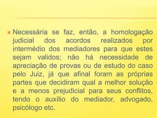    Necessária se faz, então, a homologação
    judicial dos acordos realizados por
    intermédio dos mediadores para que estes
    sejam validos; não há necessidade de
    apreciação de provas ou de estudo do caso
    pelo Juiz, já que afinal foram as próprias
    partes que decidiram qual a melhor solução
    e a menos prejudicial para seus conflitos,
    tendo o auxílio do mediador, advogado,
    psicólogo etc.
 