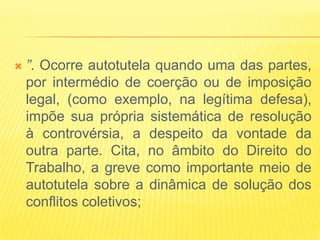    ”. Ocorre autotutela quando uma das partes,
    por intermédio de coerção ou de imposição
    legal, (como exemplo, na legítima defesa),
    impõe sua própria sistemática de resolução
    à controvérsia, a despeito da vontade da
    outra parte. Cita, no âmbito do Direito do
    Trabalho, a greve como importante meio de
    autotutela sobre a dinâmica de solução dos
    conflitos coletivos;
 