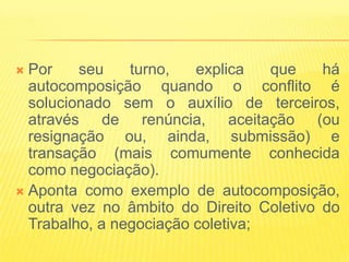  Por    seu    turno,   explica   que    há
  autocomposição quando o conflito é
  solucionado sem o auxílio de terceiros,
  através de renúncia, aceitação (ou
  resignação ou, ainda, submissão) e
  transação (mais comumente conhecida
  como negociação).
 Aponta como exemplo de autocomposição,
  outra vez no âmbito do Direito Coletivo do
  Trabalho, a negociação coletiva;
 
