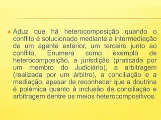    Aduz que há heterocomposição quando o
    conflito é solucionado mediante a intermediação
    de um agente exterior, um terceiro junto ao
    conflito.    Enumera    como     exemplo     de
    heterocomposição, a jurisdição (praticada por
    um membro do Judiciário), a arbitragem
    (realizada por um árbitro), a conciliação e a
    mediação, apesar de reconhecer que a doutrina
    é polêmica quanto à inclusão de conciliação e
    arbitragem dentre os meios heterocompositivos.
 